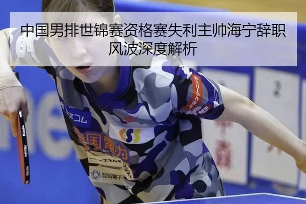 中国男排世锦赛资格赛失利主帅海宁辞职风波深度解析