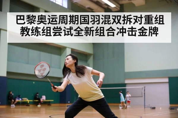 巴黎奥运周期国羽混双拆对重组 教练组尝试全新组合冲击金牌
