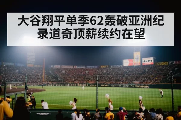 大谷翔平单季62轰破亚洲纪录道奇顶薪续约在望
