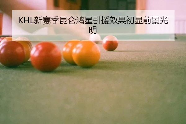 KHL新赛季昆仑鸿星引援效果初显前景光明